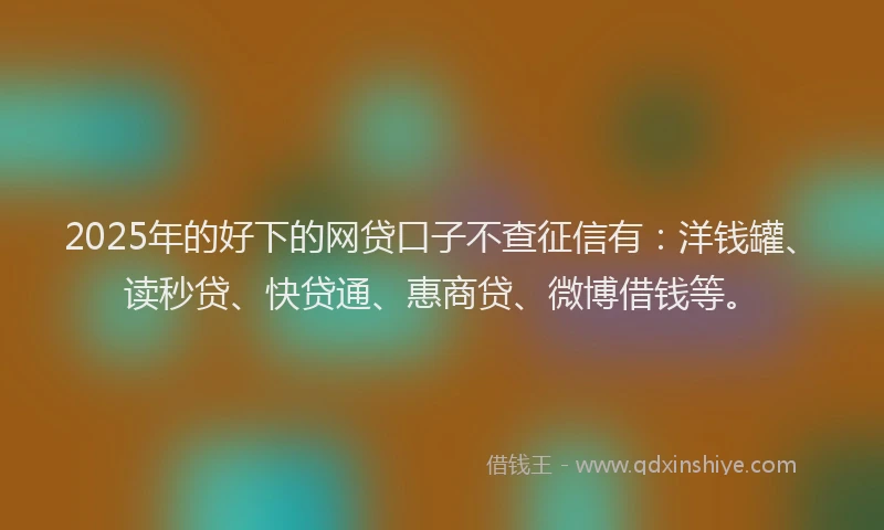 2025年的好下的网贷口子不查征信有：洋钱罐、读秒贷、快贷通、惠商贷、微博借钱等。