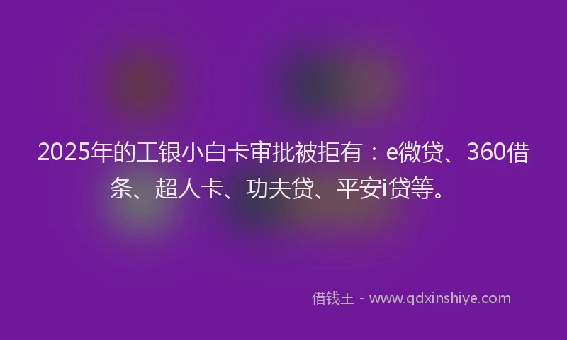 2025年的工银小白卡审批被拒有：e微贷、360借条、超人卡、功夫贷、平安i贷等。