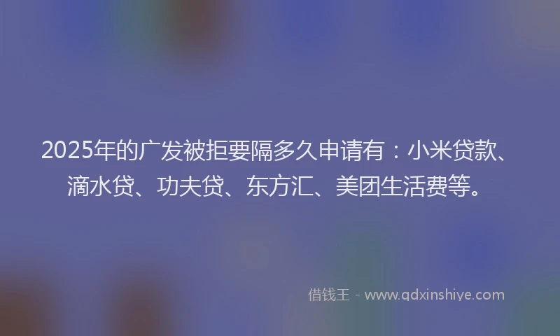 2025年的广发被拒要隔多久申请有：小米贷款、滴水贷、功夫贷、东方汇、美团生活费等。