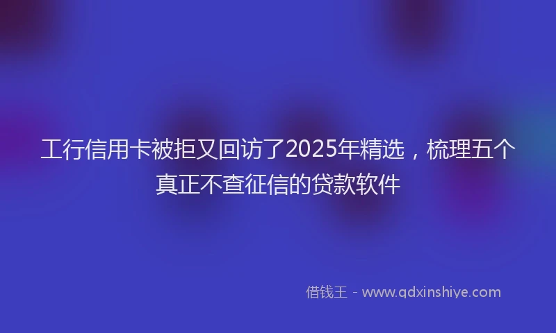 工行信用卡被拒又回访了2025年精选，梳理五个真正不查征信的贷款软件