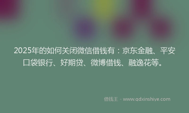 2025年的如何关闭微信借钱有：京东金融、平安口袋银行、好期贷、微博借钱、融逸花等。
