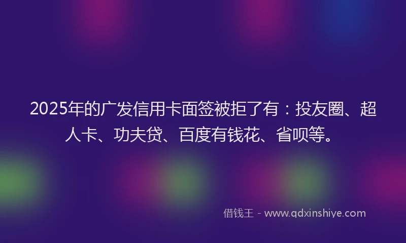 2025年的广发信用卡面签被拒了有：投友圈、超人卡、功夫贷、百度有钱花、省呗等。