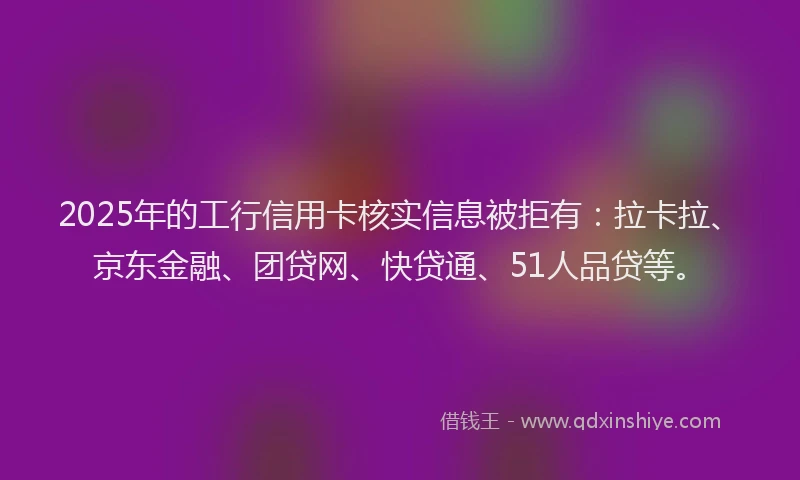 2025年的工行信用卡核实信息被拒有：拉卡拉、京东金融、团贷网、快贷通、51人品贷等。