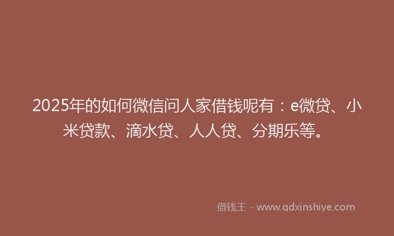 2025年的如何微信问人家借钱呢有：e微贷、小米贷款、滴水贷、人人贷、分期乐等。