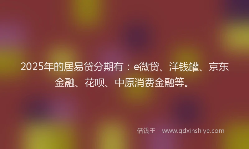 2025年的居易贷分期有：e微贷、洋钱罐、京东金融、花呗、中原消费金融等。
