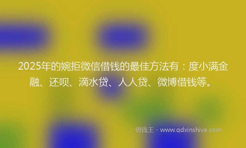 2025年的婉拒微信借钱的最佳方法有：度小满金融、还呗、滴水贷、人人贷、微博借钱等。