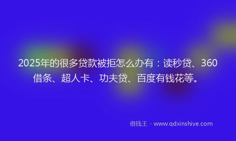 2025年的很多贷款被拒怎么办有：读秒贷、360借条、超人卡、功夫贷、百度有钱花等。