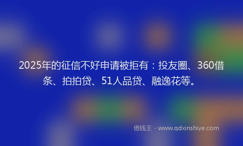 2025年的征信不好申请被拒有：投友圈、360借条、拍拍贷、51人品贷、融逸花等。