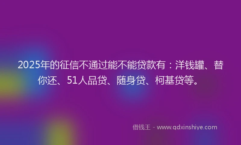 2025年的征信不通过能不能贷款有：洋钱罐、替你还、51人品贷、随身贷、柯基贷等。