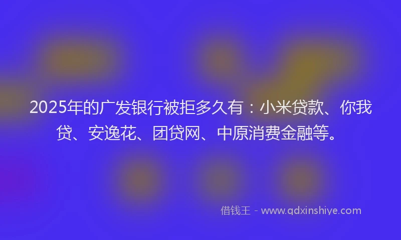 2025年的广发银行被拒多久有：小米贷款、你我贷、安逸花、团贷网、中原消费金融等。