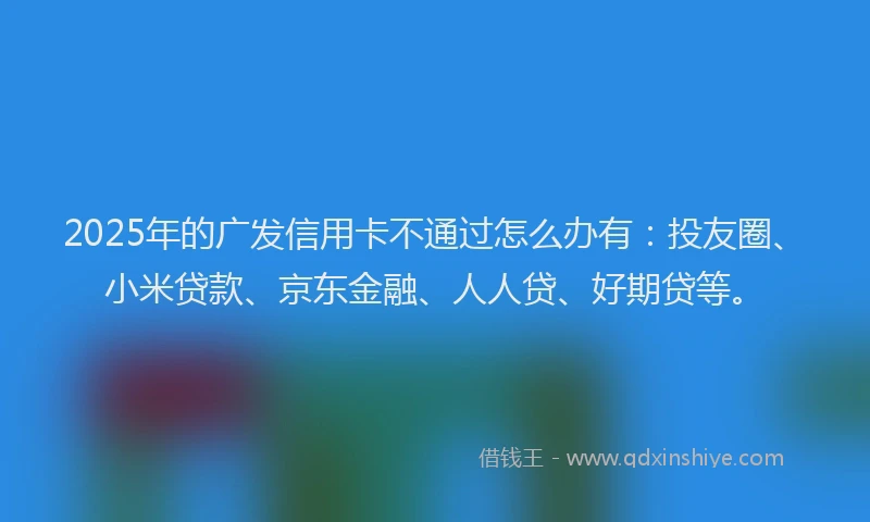 2025年的广发信用卡不通过怎么办有：投友圈、小米贷款、京东金融、人人贷、好期贷等。