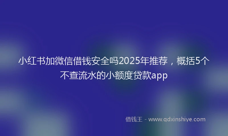 小红书加微信借钱安全吗2025年推荐，概括5个不查流水的小额度贷款app
