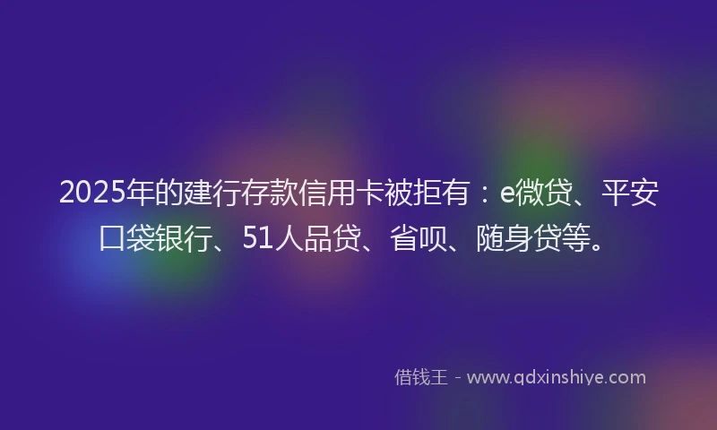 2025年的建行存款信用卡被拒有：e微贷、平安口袋银行、51人品贷、省呗、随身贷等。