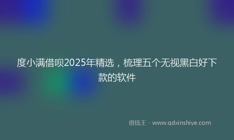 度小满借呗2025年精选，梳理五个无视黑白好下款的软件
