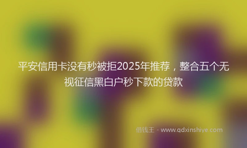 平安信用卡没有秒被拒2025年推荐，整合五个无视征信黑白户秒下款的贷款