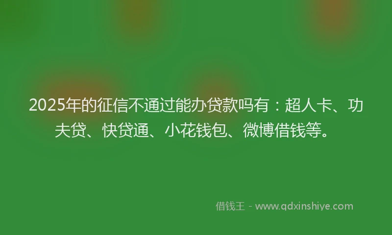 2025年的征信不通过能办贷款吗有：超人卡、功夫贷、快贷通、小花钱包、微博借钱等。