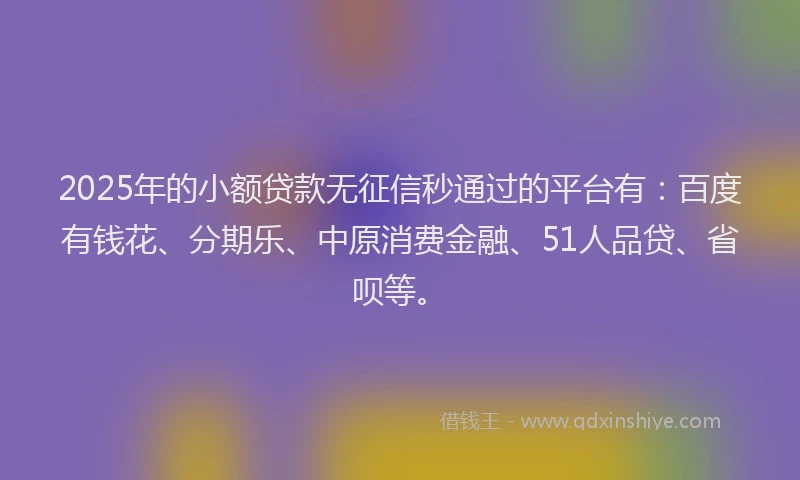 2025年的小额贷款无征信秒通过的平台有：百度有钱花、分期乐、中原消费金融、51人品贷、省呗等。