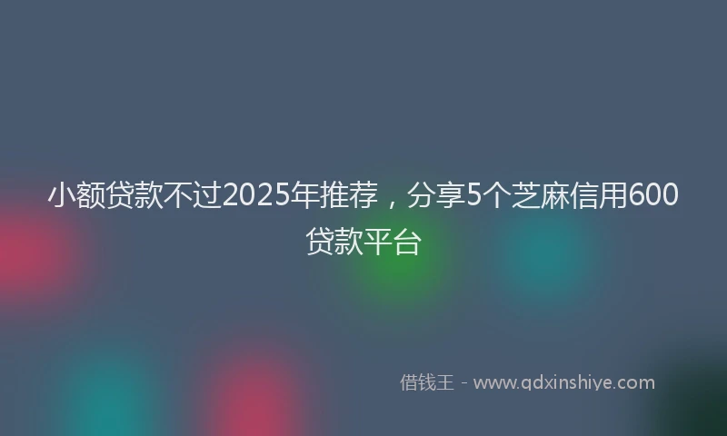 小额贷款不过2025年推荐，分享5个芝麻信用600贷款平台