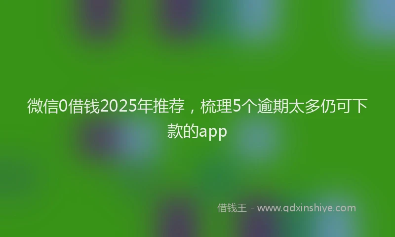 微信0借钱2025年推荐，梳理5个逾期太多仍可下款的app
