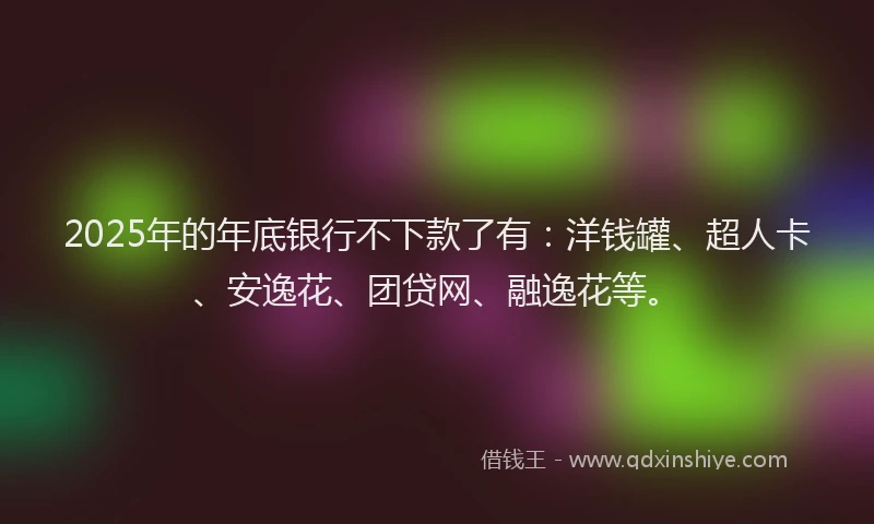 2025年的年底银行不下款了有：洋钱罐、超人卡、安逸花、团贷网、融逸花等。