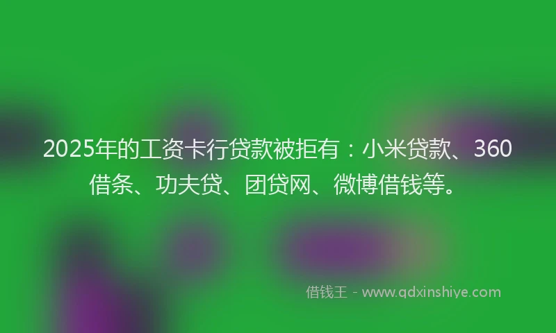 2025年的工资卡行贷款被拒有：小米贷款、360借条、功夫贷、团贷网、微博借钱等。