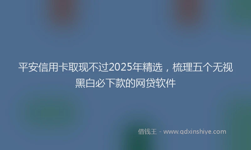 平安信用卡取现不过2025年精选，梳理五个无视黑白必下款的网贷软件