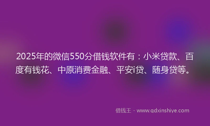 2025年的微信550分借钱软件有：小米贷款、百度有钱花、中原消费金融、平安i贷、随身贷等。