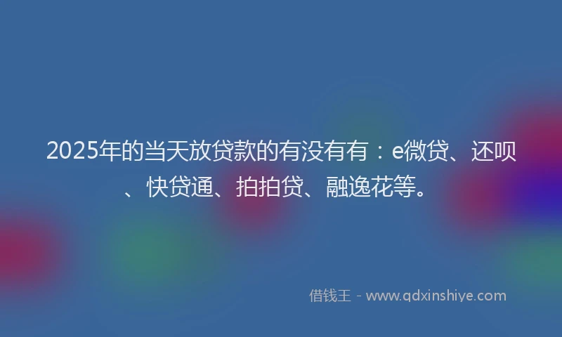 2025年的当天放贷款的有没有有：e微贷、还呗、快贷通、拍拍贷、融逸花等。