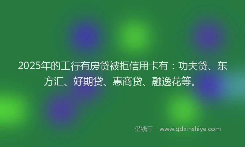 2025年的工行有房贷被拒信用卡有：功夫贷、东方汇、好期贷、惠商贷、融逸花等。
