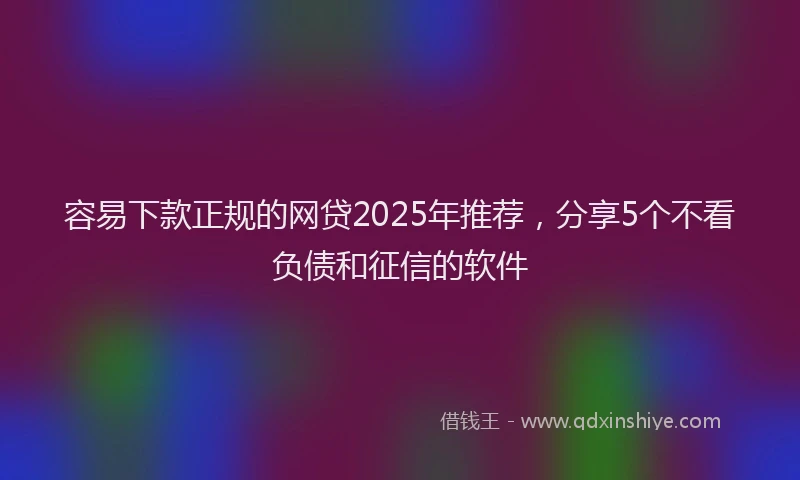 容易下款正规的网贷2025年推荐，分享5个不看负债和征信的软件