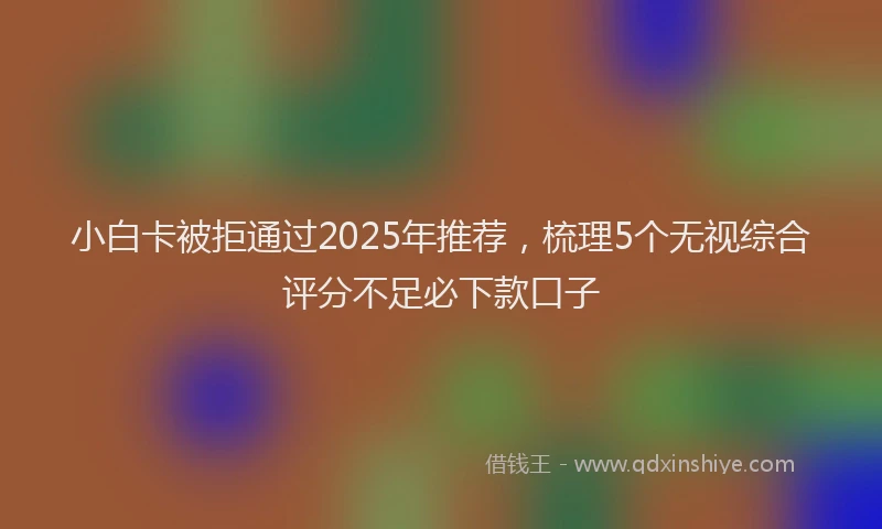 小白卡被拒通过2025年推荐，梳理5个无视综合评分不足必下款口子