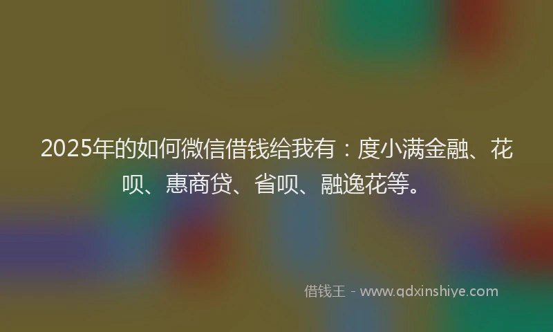 2025年的如何微信借钱给我有：度小满金融、花呗、惠商贷、省呗、融逸花等。