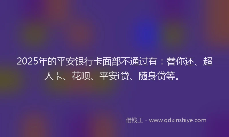 2025年的平安银行卡面部不通过有：替你还、超人卡、花呗、平安i贷、随身贷等。
