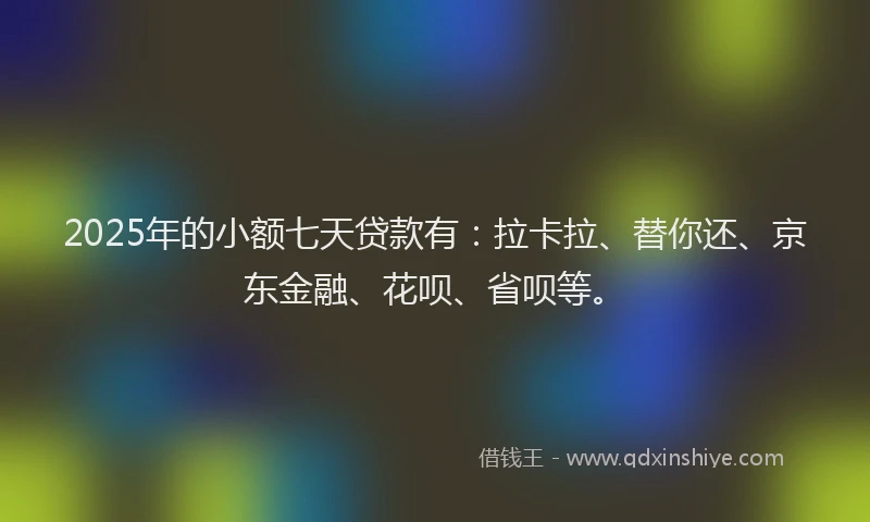 2025年的小额七天贷款有：拉卡拉、替你还、京东金融、花呗、省呗等。