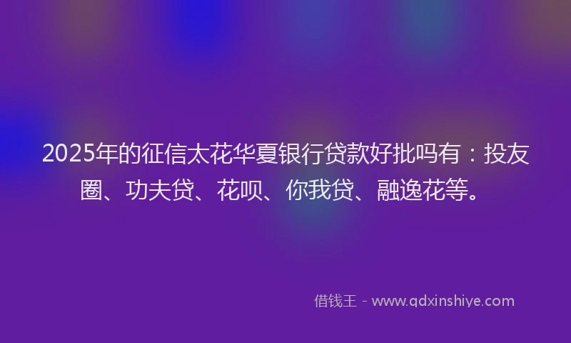 2025年的征信太花华夏银行贷款好批吗有：投友圈、功夫贷、花呗、你我贷、融逸花等。