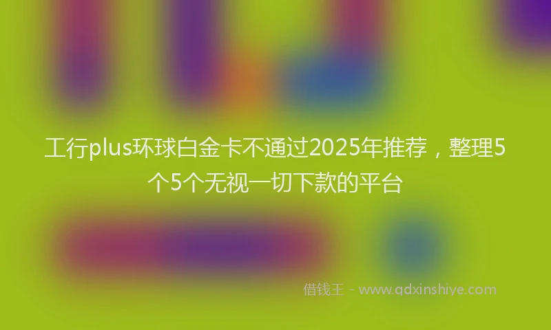 工行plus环球白金卡不通过2025年推荐，整理5个5个无视一切下款的平台