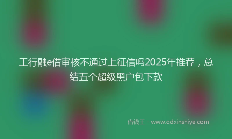 工行融e借审核不通过上征信吗2025年推荐，总结五个超级黑户包下款
