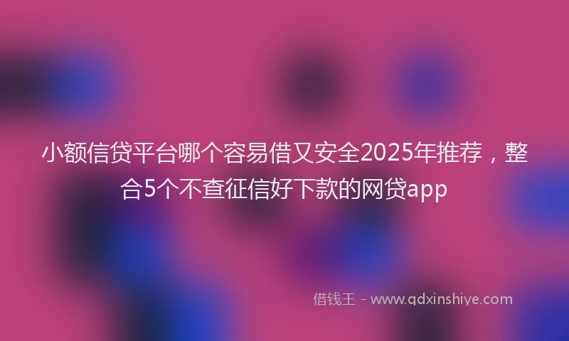 小额信贷平台哪个容易借又安全2025年推荐，整合5个不查征信好下款的网贷app