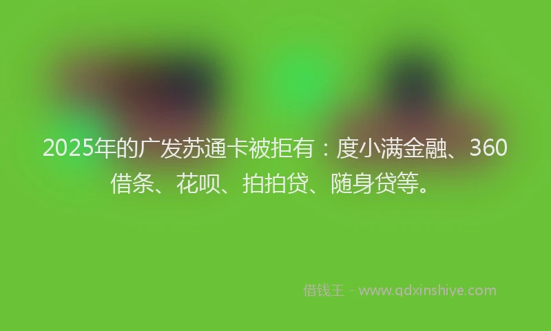 2025年的广发苏通卡被拒有：度小满金融、360借条、花呗、拍拍贷、随身贷等。