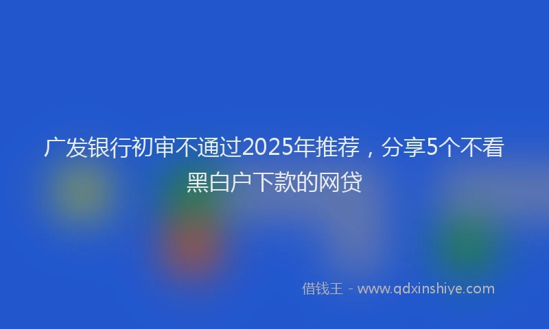 广发银行初审不通过2025年推荐，分享5个不看黑白户下款的网贷