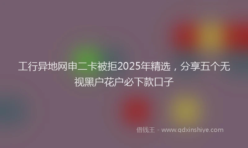 工行异地网申二卡被拒2025年精选，分享五个无视黑户花户必下款口子