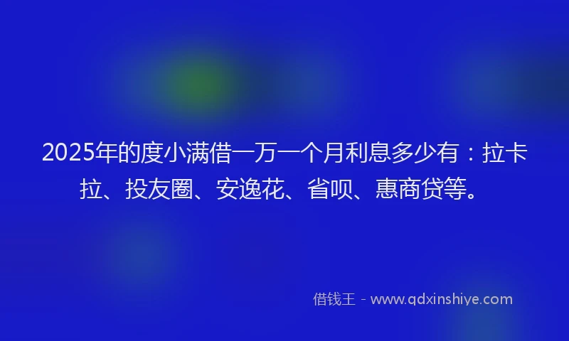 2025年的度小满借一万一个月利息多少有：拉卡拉、投友圈、安逸花、省呗、惠商贷等。