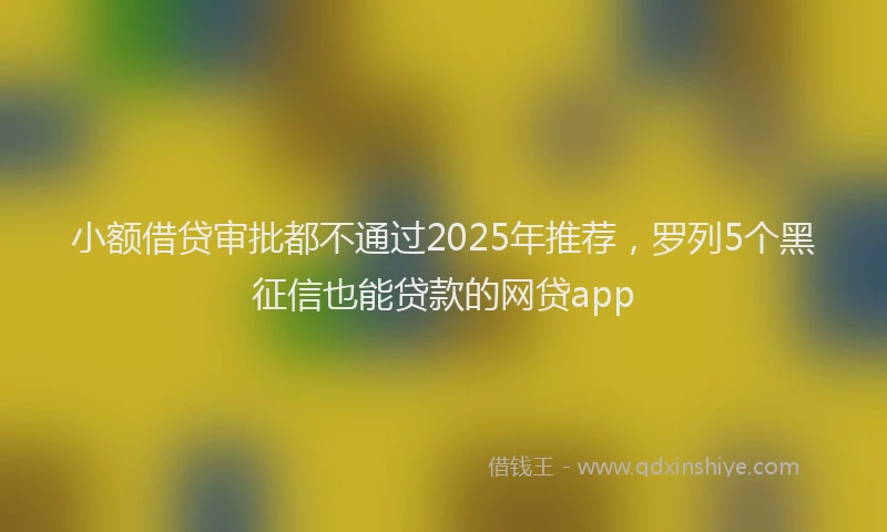 小额借贷审批都不通过2025年推荐，罗列5个黑征信也能贷款的网贷app