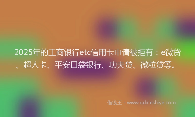 2025年的工商银行etc信用卡申请被拒有：e微贷、超人卡、平安口袋银行、功夫贷、微粒贷等。