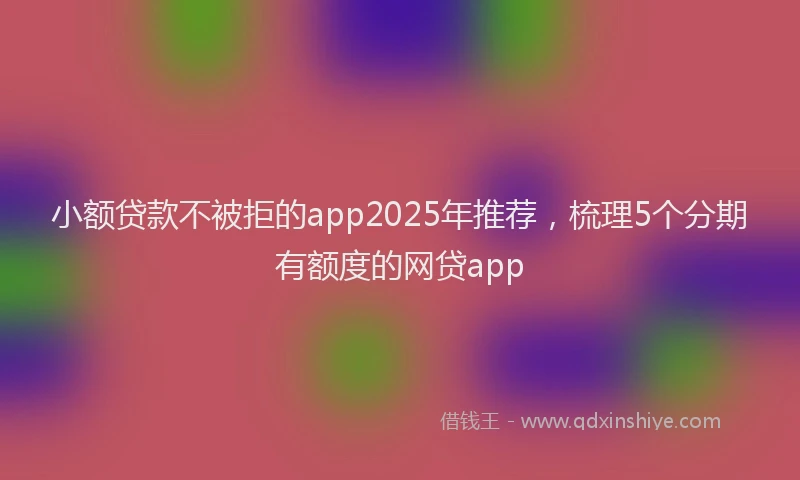 小额贷款不被拒的app2025年推荐，梳理5个分期有额度的网贷app