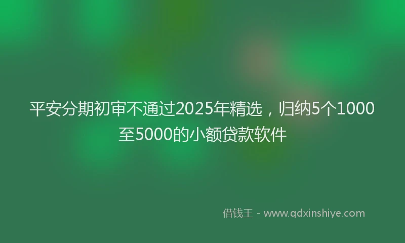 平安分期初审不通过2025年精选，归纳5个1000至5000的小额贷款软件