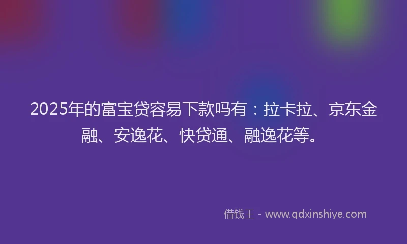 2025年的富宝贷容易下款吗有：拉卡拉、京东金融、安逸花、快贷通、融逸花等。