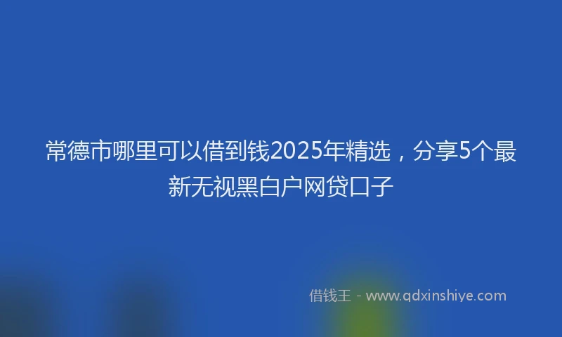 常德市哪里可以借到钱2025年精选，分享5个最新无视黑白户网贷口子