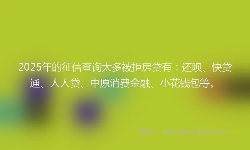 2025年的征信查询太多被拒房贷有：还呗、快贷通、人人贷、中原消费金融、小花钱包等。