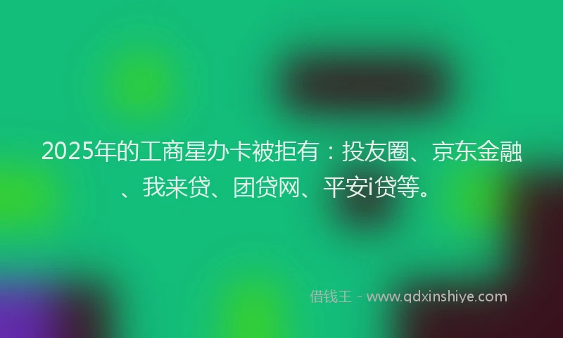 2025年的工商星办卡被拒有：投友圈、京东金融、我来贷、团贷网、平安i贷等。